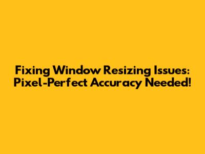 Fixing Window Resizing Issues: Pixel-Perfect Accuracy Needed!