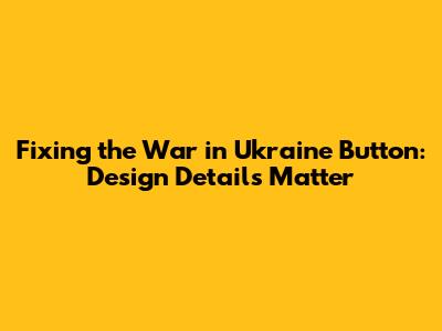 Fixing the 'War in Ukraine' Button: Design Details Matter