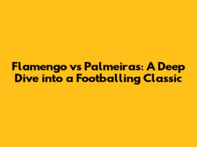 Flamengo vs Palmeiras: A Deep Dive into a Footballing Classic