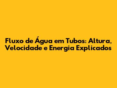 Fluxo de Água em Tubos: Altura, Velocidade e Energia Explicados