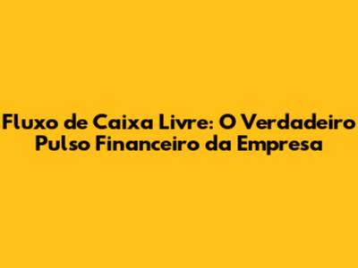 Fluxo de Caixa Livre: O Verdadeiro Pulso Financeiro da Empresa