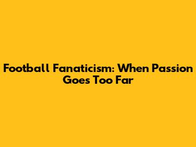 Football Fanaticism: When Passion Goes Too Far