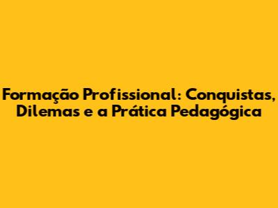 Formação Profissional: Conquistas, Dilemas e a Prática Pedagógica