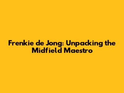 Frenkie de Jong: Unpacking the Midfield Maestro