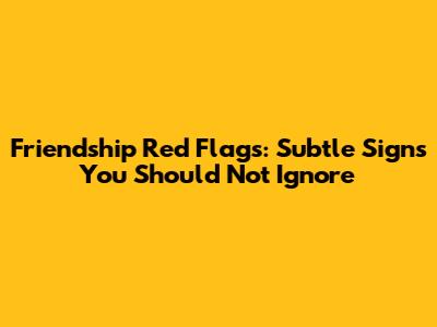 Friendship Red Flags: Subtle Signs You Should Not Ignore