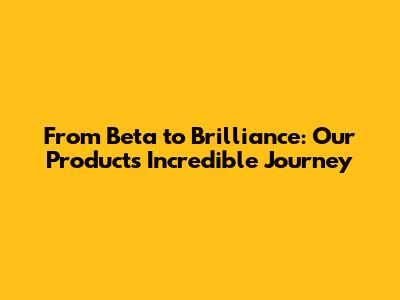 From Beta to Brilliance: Our Product's Incredible Journey