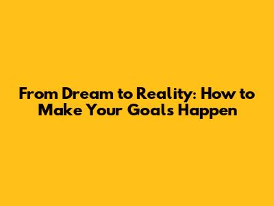 From Dream to Reality: How to Make Your Goals Happen