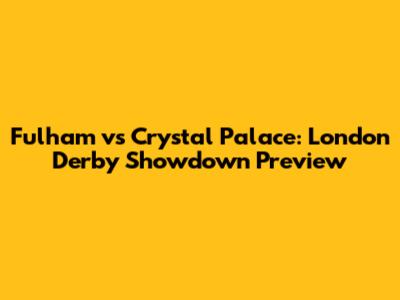 Fulham vs Crystal Palace: London Derby Showdown Preview