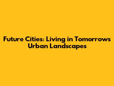Future Cities: Living in Tomorrow's Urban Landscapes