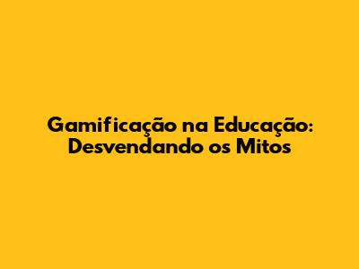 Gamificação na Educação: Desvendando os Mitos