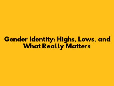 Gender Identity: Highs, Lows, and What Really Matters