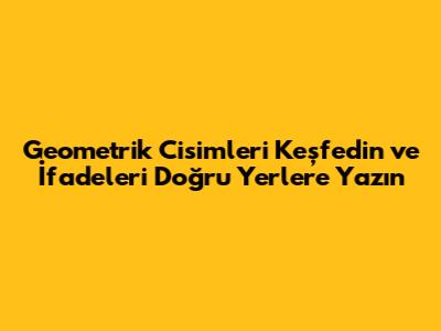 Geometrik Cisimleri Keşfedin ve İfadeleri Doğru Yerlere Yazın