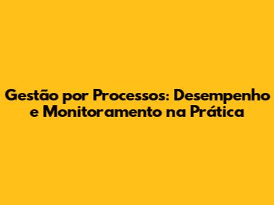 Gestão por Processos: Desempenho e Monitoramento na Prática