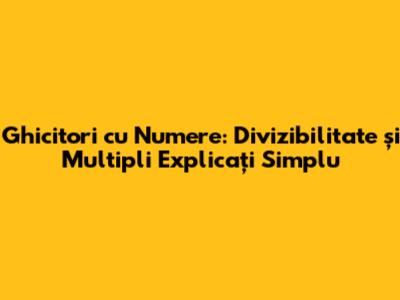 Ghicitori cu Numere: Divizibilitate și Multipli Explicați Simplu