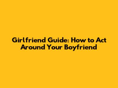 Girlfriend Guide: How to Act Around Your Boyfriend