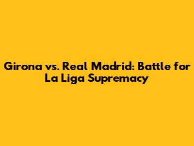 Girona vs. Real Madrid: Battle for La Liga Supremacy