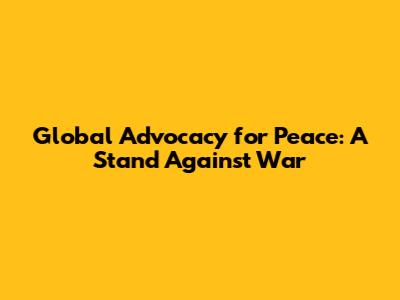 Global Advocacy for Peace: A Stand Against War