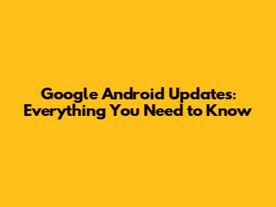 Google Android Updates: Everything You Need to Know