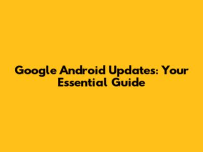 Google Android Updates: Your Essential Guide