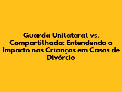 Guarda Unilateral vs. Compartilhada: Entendendo o Impacto nas Crianças em Casos de Divórcio