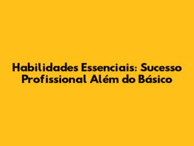 Habilidades Essenciais: Sucesso Profissional Além do Básico