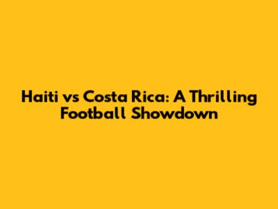 Haiti vs Costa Rica: A Thrilling Football Showdown