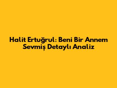 Halit Ertuğrul: 'Beni Bir Annem Sevmiş' Detaylı Analiz