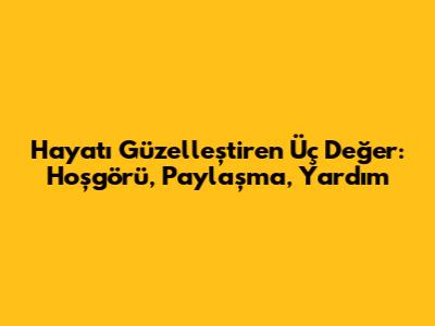Hayatı Güzelleştiren Üç Değer: Hoşgörü, Paylaşma, Yardım