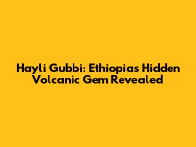 Hayli Gubbi: Ethiopia's Hidden Volcanic Gem Revealed