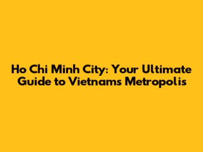 Ho Chi Minh City: Your Ultimate Guide to Vietnam's Metropolis