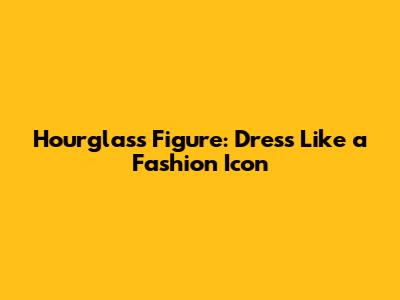 Hourglass Figure: Dress Like a Fashion Icon