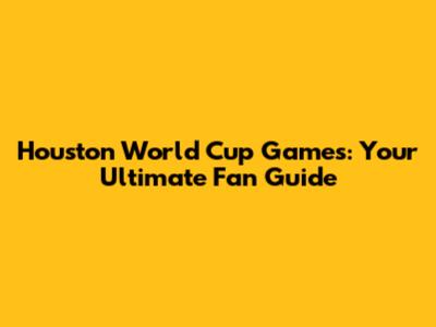 Houston World Cup Games: Your Ultimate Fan Guide
