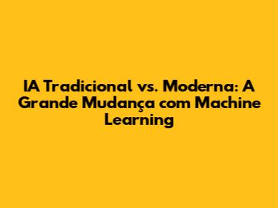 IA Tradicional vs. Moderna: A Grande Mudança com Machine Learning