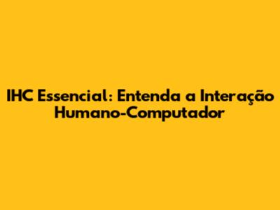 IHC Essencial: Entenda a Interação Humano-Computador