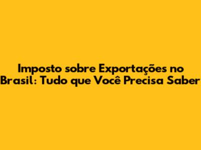 Imposto sobre Exportações no Brasil: Tudo que Você Precisa Saber