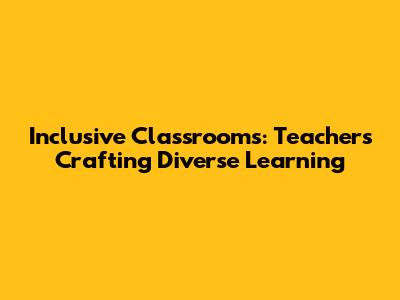 Inclusive Classrooms: Teachers Crafting Diverse Learning