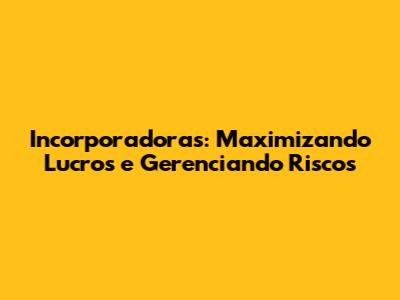 Incorporadoras: Maximizando Lucros e Gerenciando Riscos