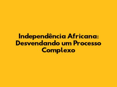 Independência Africana: Desvendando um Processo Complexo