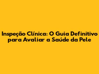 Inspeção Clínica: O Guia Definitivo para Avaliar a Saúde da Pele