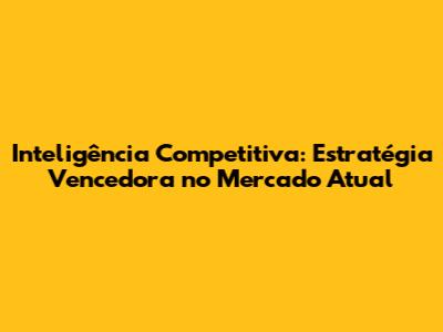 Inteligência Competitiva: Estratégia Vencedora no Mercado Atual