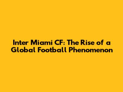 Inter Miami CF: The Rise of a Global Football Phenomenon
