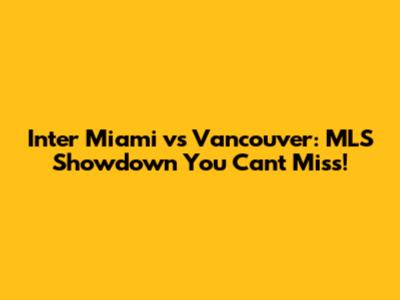 Inter Miami vs Vancouver: MLS Showdown You Can't Miss!