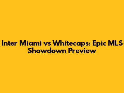Inter Miami vs Whitecaps: Epic MLS Showdown Preview