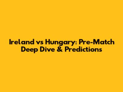 Ireland vs Hungary: Pre-Match Deep Dive & Predictions