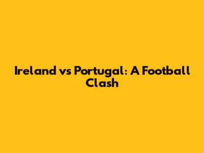 Ireland vs Portugal: A Football Clash