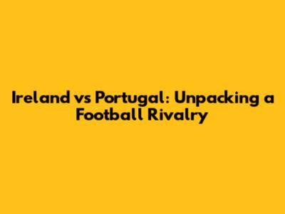 Ireland vs Portugal: Unpacking a Football Rivalry