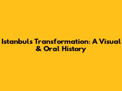 Istanbul's Transformation: A Visual & Oral History