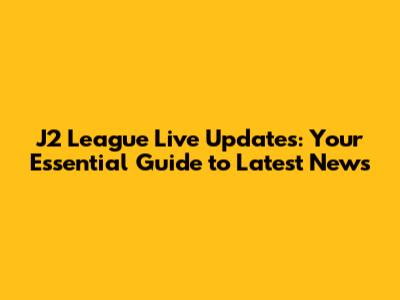 J2 League Live Updates: Your Essential Guide to Latest News