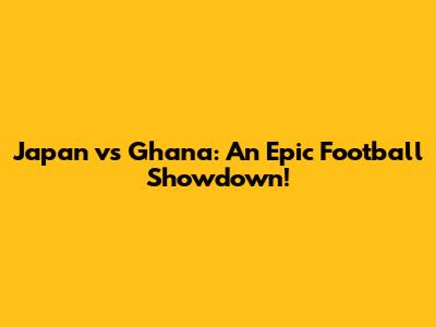 Japan vs Ghana: An Epic Football Showdown!