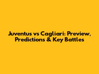 Juventus vs Cagliari: Preview, Predictions & Key Battles